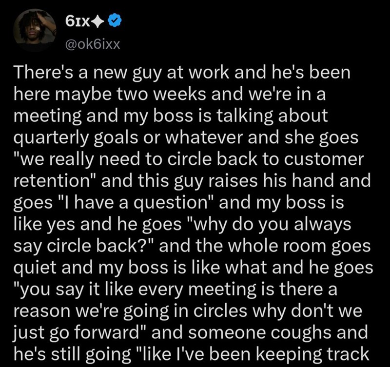 61x -> @ok6ixx There's a new guy at work and he's been here maybe two weeks and we're in a meeting and my boss is talking about quarterly goals or whatever and she goes "we really need to circle back to customer retention" and this guy raises his hand and goes "I have a question" and my boss is like yes and he goes "why do you always say circle back?" and the whole room goes quiet and my boss is like what and he goes "you say it like every meeting is there a reason we're going in circles why don