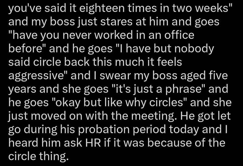 you've said it eighteen times in two weeks" and my boss just stares at him and goes "have you never worked in an office before" and he goes "I have but nobody said circle back this much it feels aggressive" and I swear my boss aged five years and she goes "it's just a phrase" and he goes "okay but like why circles" and she just moved on with the meeting. He got let go during his probation period today and I heard him ask HR if it was because of the circle thing.