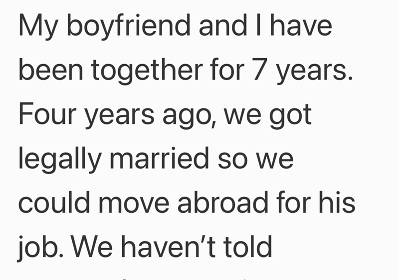 My boyfriend and I have been together for 7 years. Four years ago, we got legally married so we could move abroad for his job. We haven't told