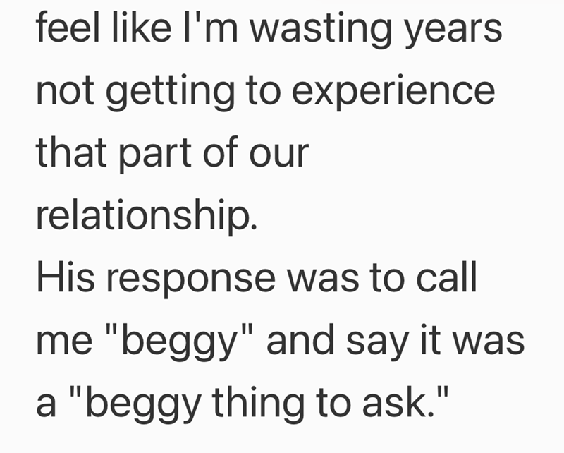 feel like I'm wasting years not getting to experience that part of our relationship. His response was to call me "beggy" and say it was a "beggy thing to ask."