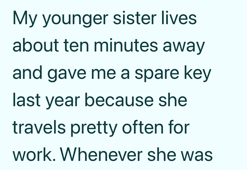 My younger sister lives about ten minutes away and gave me a spare key last year because she travels pretty often for work. Whenever she was