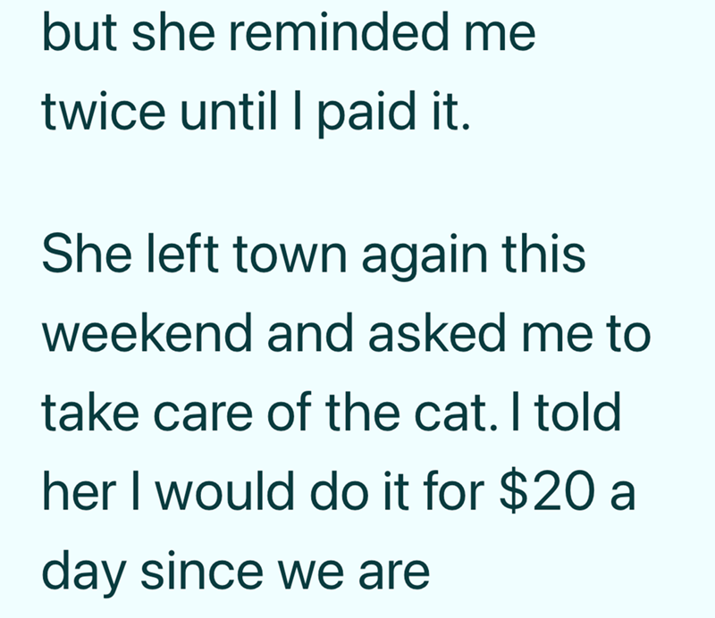 but she reminded me twice until I paid it. She left town again this weekend and asked me to take care of the cat. I told her I would do it for $20 a day since we are