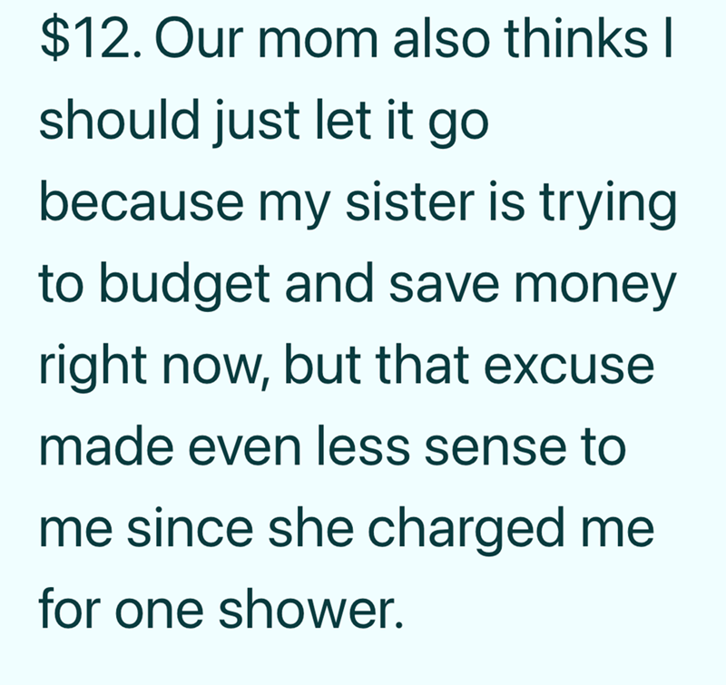 $12. Our mom also thinks I should just let it go because my sister is trying to budget and save money right now, but that excuse made even less sense to me since she charged me for one shower.