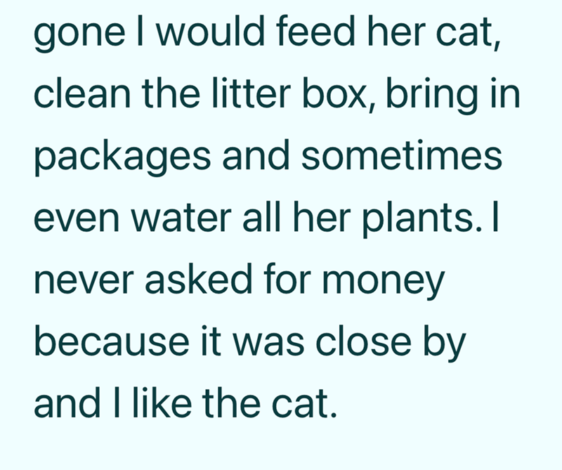 gone I would feed her cat, clean the litter box, bring in packages and sometimes. even water all her plants. I never asked for money because it was close by and I like the cat.