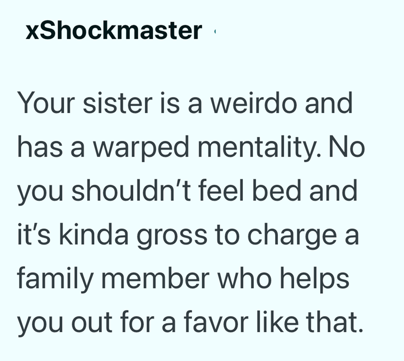 xShockmaster Your sister is a weirdo and has a warped mentality. No you shouldn't feel bed and it's kinda gross to charge a family member who helps you out for a favor like that.