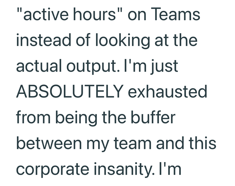 "active hours" on Teams instead of looking at the actual output. I'm just ABSOLUTELY exhausted from being the buffer between my team and this corporate insanity. I'm