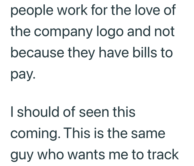 people work for the love of the company logo and not because they have bills to pay. I should of seen this coming. This is the same guy who wants me to track