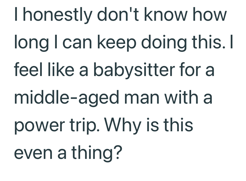 I honestly don't know how long I can keep doing this. I feel like a babysitter for a middle-aged man with a power trip. Why is this even a thing?