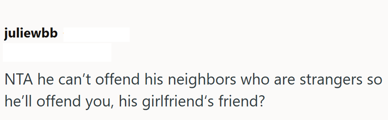 juliewbb NTA he can't offend his neighbors who are strangers so he'll offend you, his girlfriend's friend?