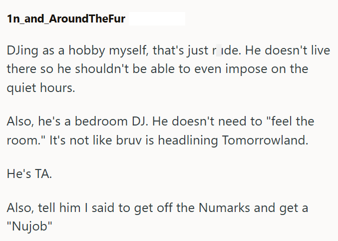 1n_and_AroundTheFur DJing as a hobby myself, that's just ride. He doesn't live there so he shouldn't be able to even impose on the quiet hours. Also, he's a bedroom DJ. He doesn't need to "feel the room." It's not like bruv is headlining Tomorrowland. He's TA. Also, tell him I said to get off the Numarks and get a "Nujob"