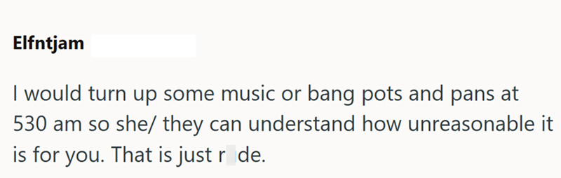Elfntjam I would turn up some music or bang pots and pans at 530 am so she/ they can understand how unreasonable it is for you. That is just r de.
