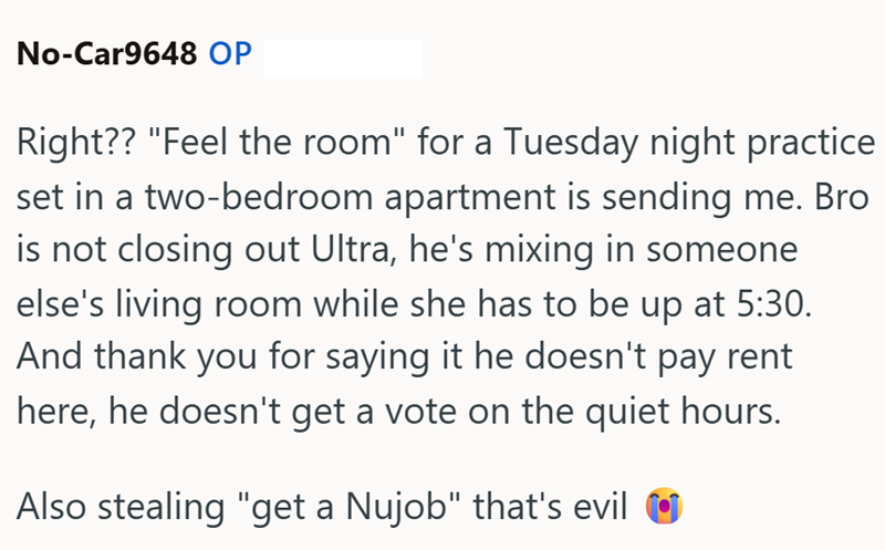 No-Car9648 OP Right?? "Feel the room" for a Tuesday night practice set in a two-bedroom apartment is sending me. Bro is not closing out Ultra, he's mixing in someone else's living room while she has to be up at 5:30. And thank you for saying it he doesn't pay rent here, he doesn't get a vote on the quiet hours. Also stealing "get a Nujob" that's evil