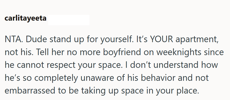 carlitayeeta NTA. Dude stand up for yourself. It's YOUR apartment, not his. Tell her no more boyfriend on weeknights since he cannot respect your space. I don't understand how he's so completely unaware of his behavior and not embarrassed to be taking up space in your place.