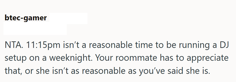 btec-gamer NTA. 11:15pm isn't a reasonable time to be running a DJ setup on a weeknight. Your roommate has to appreciate that, or she isn't as reasonable as you've said she is.