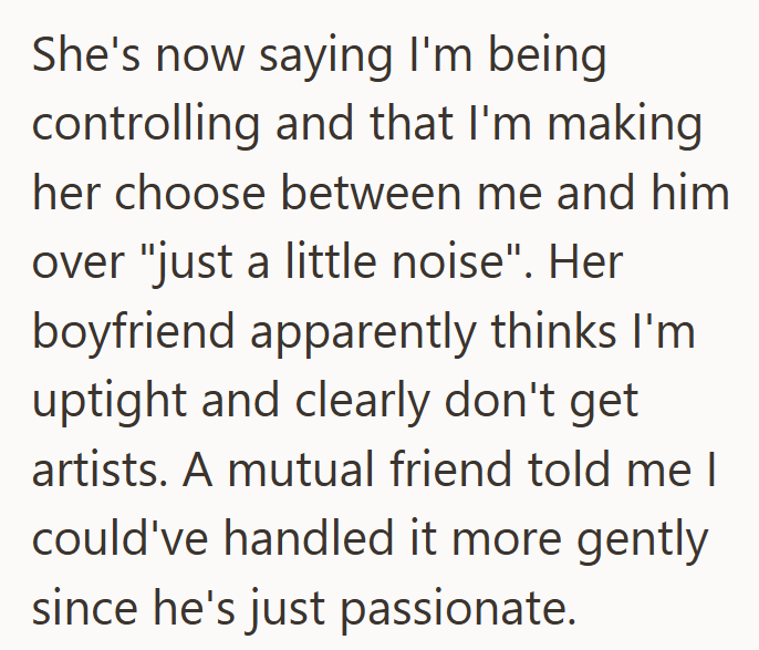 She's now saying I'm being controlling and that I'm making her choose between me and him over "just a little noise". Her boyfriend apparently thinks I'm uptight and clearly don't get artists. A mutual friend told me I could've handled it more gently since he's just passionate.