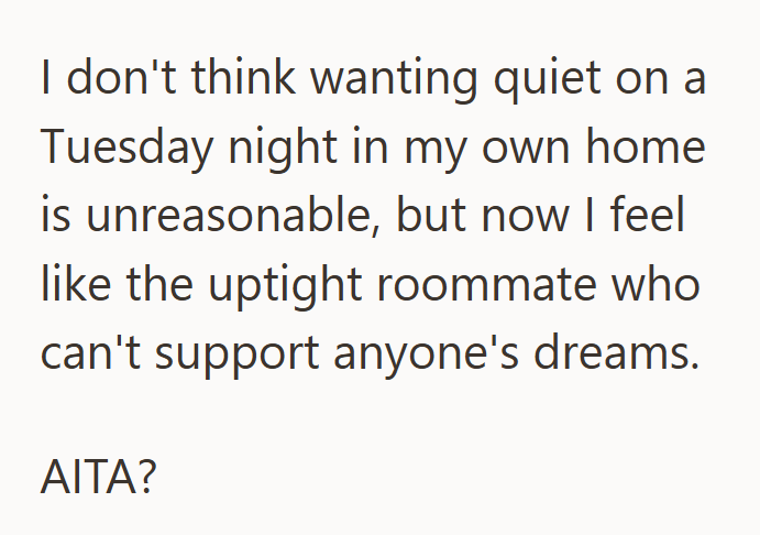 I don't think wanting quiet on a Tuesday night in my own home is unreasonable, but now I feel like the uptight roommate who can't support anyone's dreams. AITA?