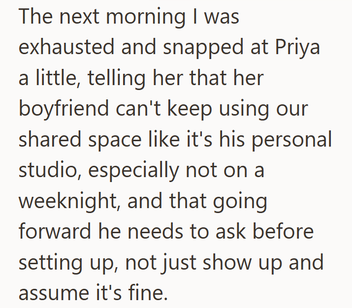 The next morning I was exhausted and snapped at Priya a little, telling her that her boyfriend can't keep using our shared space like it's his personal studio, especially not on a weeknight, and that going forward he needs to ask before setting up, not just show up and assume it's fine.