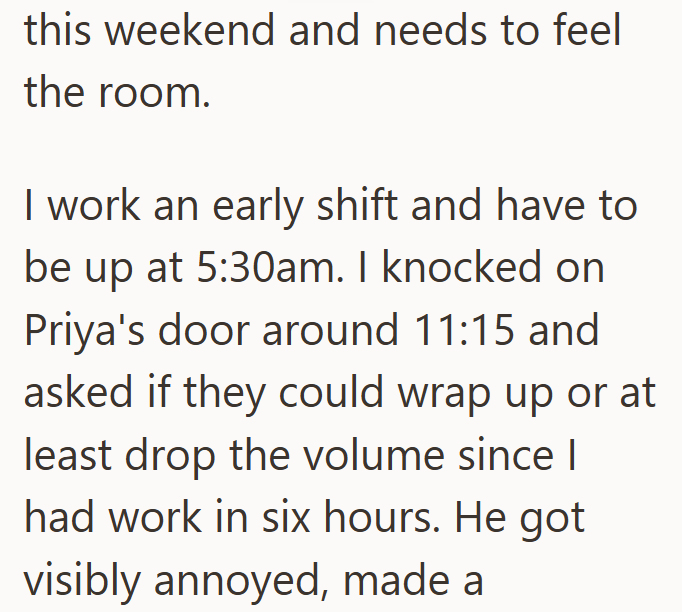 this weekend and needs to feel the room. I work an early shift and have to be up at 5:30am. I knocked on Priya's door around 11:15 and asked if they could wrap up or at least drop the volume since I had work in six hours. He got visibly annoyed, made a