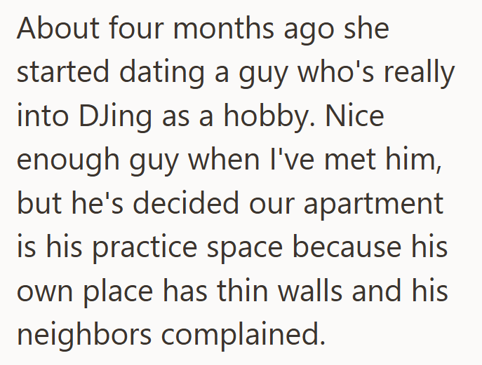 About four months ago she started dating a guy who's really into DJing as a hobby. Nice enough guy when I've met him, but he's decided our apartment is his practice space because his own place has thin walls and his neighbors complained.