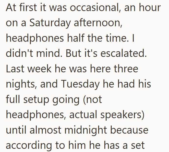 At first it was occasional, an hour on a Saturday afternoon, headphones half the time. I didn't mind. But it's escalated. Last week he was here three nights, and Tuesday he had his full setup going (not headphones, actual speakers) until almost midnight because according to him he has a set