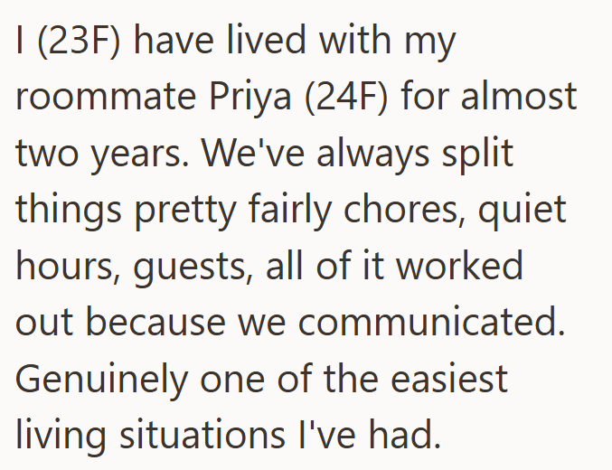 I (23F) have lived with my roommate Priya (24F) for almost two years. We've always split things pretty fairly chores, quiet hours, guests, all of it worked out because we communicated. Genuinely one of the easiest living situations I've had.