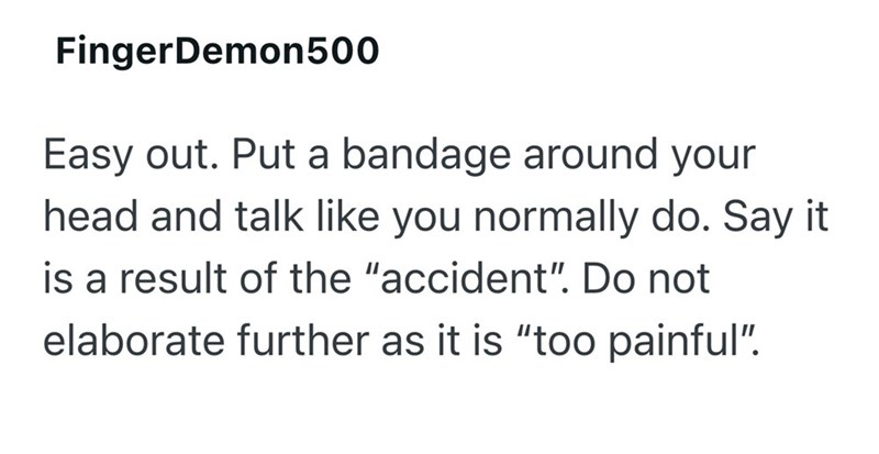 FingerDemon500 Easy out. Put a bandage around your head and talk like you normally do. Say it is a result of the "accident". Do not elaborate further as it is "too painful".