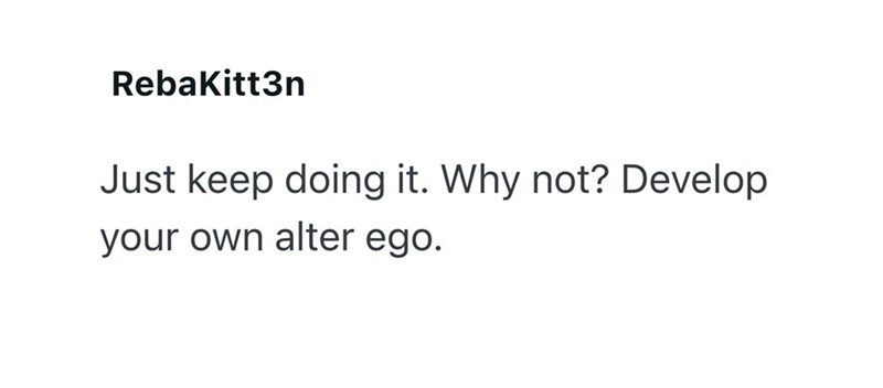 RebaKitt3n Just keep doing it. Why not? Develop your own alter ego.