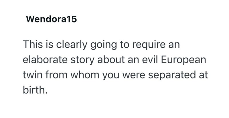 Wendora15 This is clearly going to require an elaborate story about an evil European twin from whom you were separated at birth.
