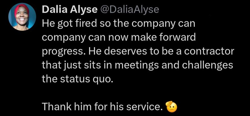 Dalia Alyse @DaliaAlyse He got fired so the company can company can now make forward progress. He deserves to be a contractor that just sits in meetings and challenges the status quo. Thank him for his service.