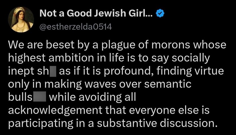 Not a Good Jewish Girl... >> @estherzelda0514 We are beset by a plague of morons whose highest ambition in life is to say socially inept sh as if it is profound, finding virtue only in making waves over semantic bulls while avoiding all acknowledgement that everyone else is participating in a substantive discussion.