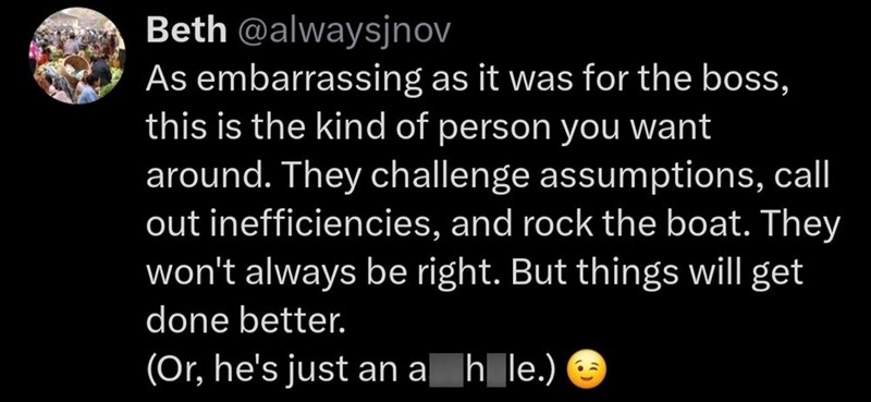 Beth @alwaysjnov As embarrassing as it was for the boss, this is the kind of person you want around. They challenge assumptions, call out inefficiencies, and rock the boat. They won't always be right. But things will get done better. (Or, he's just an a hole.)