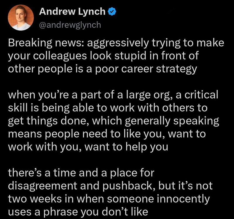 Andrew Lynch ❤ @andrewglynch Breaking news: aggressively trying to make your colleagues look stupid in front of other people is a poor career strategy when you're a part of a large org, a critical skill is being able to work with others to get things done, which generally speaking means people need to like you, want to work with you, want to help you there's a time and a place for disagreement and pushback, but it's not two weeks in when someone innocently uses a phrase you don't like