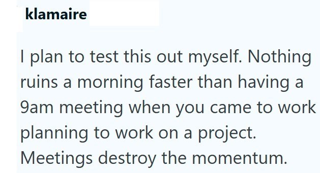 klamaire I plan to test this out myself. Nothing ruins a morning faster than having a 9am meeting when you came to work planning to work on a project. Meetings destroy the momentum.