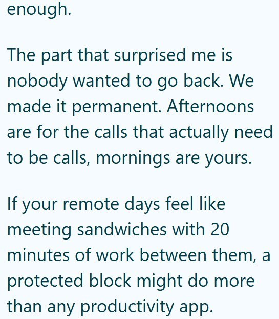 enough. The part that surprised me is nobody wanted to go back. We made it permanent. Afternoons are for the calls that actually need to be calls, mornings are yours. If your remote days feel like meeting sandwiches with 20 minutes of work between them, a protected block might do more than any productivity app.