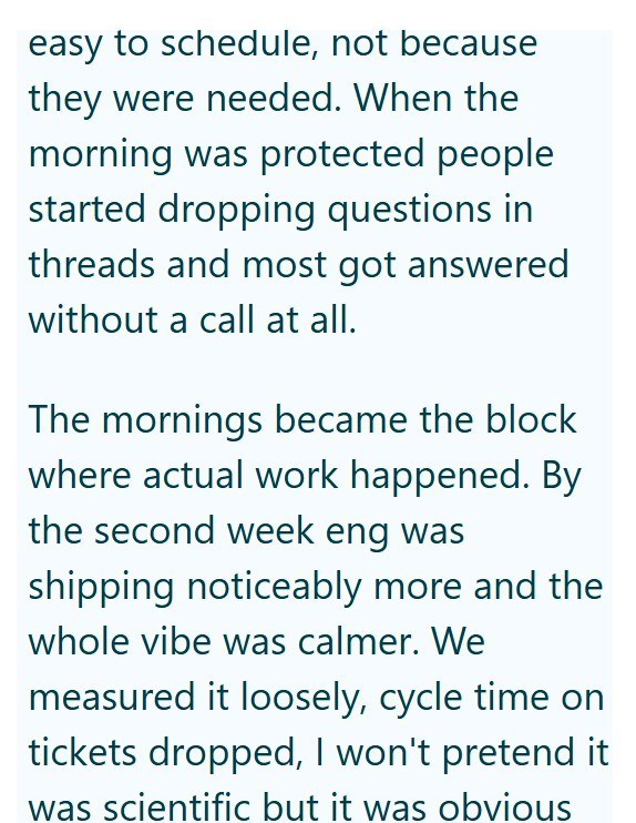 easy to schedule, not because they were needed. When the morning was protected people started dropping questions in threads and most got answered without a call at all. The mornings became the block where actual work happened. By the second week eng was shipping noticeably more and the whole vibe was calmer. We measured it loosely, cycle time on tickets dropped, I won't pretend it was scientific but it was obvious