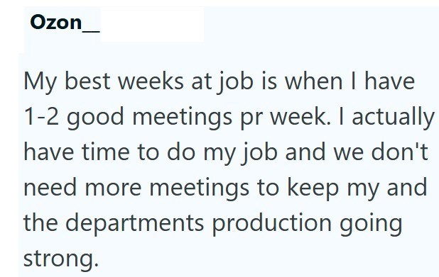 Ozon My best weeks at job is when I have 1-2 good meetings pr week. I actually have time to do my job and we don't need more meetings to keep my and the departments production going strong.