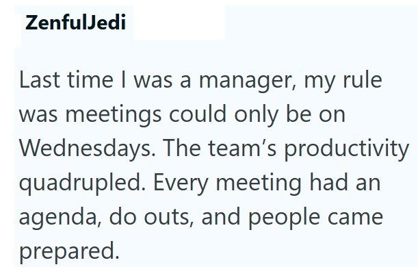 ZenfulJedi Last time I was a manager, my rule was meetings could only be on Wednesdays. The team's productivity quadrupled. Every meeting had an agenda, do outs, and people came prepared.