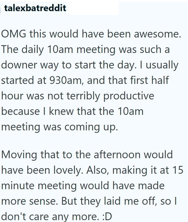 talexbatreddit OMG this would have been awesome. The daily 10am meeting was such a downer way to start the day. I usually started at 930am, and that first half hour was not terribly productive because I knew that the 10am meeting was coming up. Moving that to the afternoon would have been lovely. Also, making it at 15 minute meeting would have made more sense. But they laid me off, so I don't care any more. :D