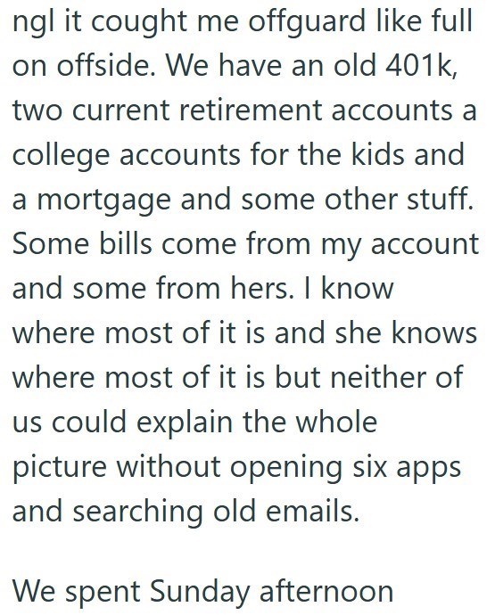 ngl it cought me offguard like full on offside. We have an old 401k, two current retirement accounts a college accounts for the kids and a mortgage and some other stuff. Some bills come from my account and some from hers. I know where most of it is and she knows where most of it is but neither of us could explain the whole picture without opening six apps and searching old emails. We spent Sunday afternoon