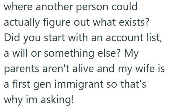 where another person could actually figure out what exists? Did you start with an account list, a will or something else? My parents aren't alive and my wife is a first gen immigrant so that's why im asking!