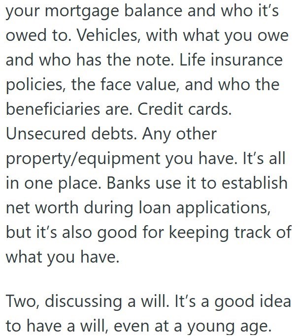 your mortgage balance and who it's owed to. Vehicles, with what you owe and who has the note. Life insurance policies, the face value, and who the beneficiaries are. Credit cards. Unsecured debts. Any other property/equipment you have. It's all in one place. Banks use it to establish net worth during loan applications, but it's also good for keeping track of what you have. Two, discussing a will. It's a good idea to have a will, even at a young age.