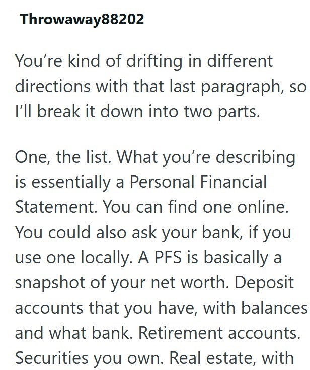 Throwaway88202 You're kind of drifting in different directions with that last paragraph, so I'll break it down into two parts. One, the list. What you're describing is essentially a Personal Financial Statement. You can find one online. You could also ask your bank, if you use one locally. A PFS is basically a snapshot of your net worth. Deposit accounts that you have, with balances and what bank. Retirement accounts. Securities you own. Real estate, with