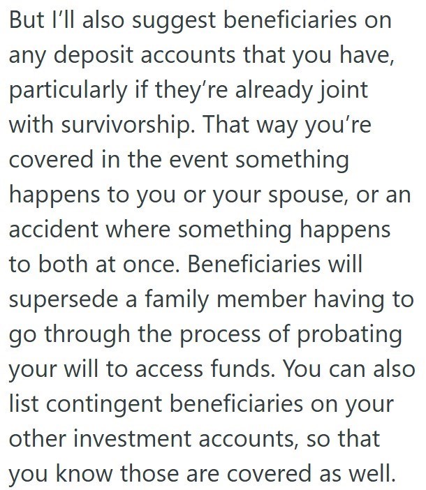 But I'll also suggest beneficiaries on any deposit accounts that you have, particularly if they're already joint with survivorship. That way you're covered in the event something happens to you or your spouse, or an accident where something happens to both at once. Beneficiaries will supersede a family member having to go through the process of probating your will to access funds. You can also list contingent beneficiaries on your other investment accounts, so that you know those are covered as