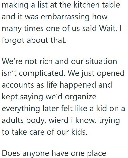 making a list at the kitchen table and it was embarrassing how many times one of us said Wait, I forgot about that. We're not rich and our situation isn't complicated. We just opened accounts as life happened and kept saying we'd organize everything later felt like a kid on a adults body, wierd i know. trying to take care of our kids. Does anyone have one place