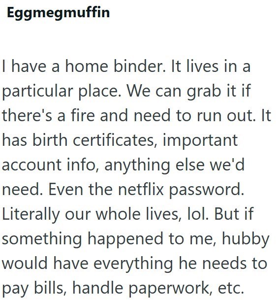 Eggmegmuffin I have a home binder. It lives in a particular place. We can grab it if there's a fire and need to run out. It has birth certificates, important account info, anything else we'd need. Even the netflix password. Literally our whole lives, lol. But if something happened to me, hubby would have everything he needs to pay bills, handle paperwork, etc.