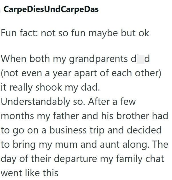 Carpe DiesUndCarpeDas Fun fact: not so fun maybe but ok When both my grandparents d d (not even a year apart of each other) it really shook my dad. Understandably so. After a few months my father and his brother had to go on a business trip and decided to bring my mum and aunt along. The day of their departure my family chat went like this
