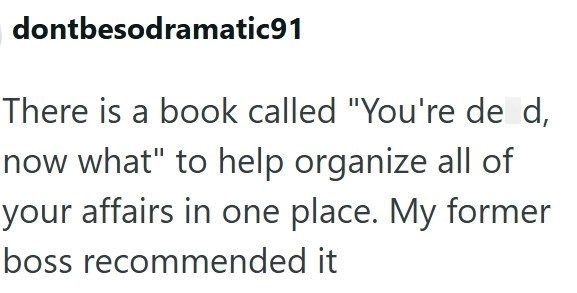 dontbesodramatic91 There is a book called "You're de d, now what" to help organize all of your affairs in one place. My former boss recommended it
