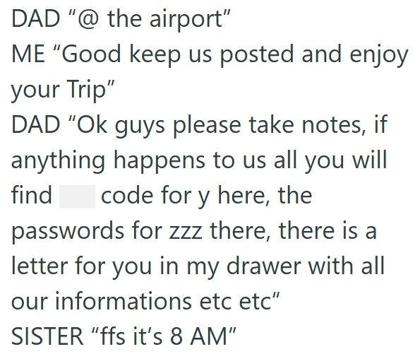 DAD "@ the airport" ME "Good keep us posted and enjoy your Trip" DAD "Ok guys please take notes, if anything happens to us all you will code for y here, the find passwords for zzz there, there is a letter for you in my drawer with all our informations etc etc" SISTER "ffs it's 8 AM"