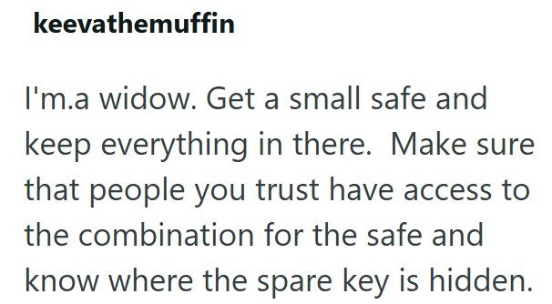 keevathemuffin I'm.a widow. Get a small safe and keep everything in there. Make sure that people you trust have access to the combination for the safe and know where the spare key is hidden.