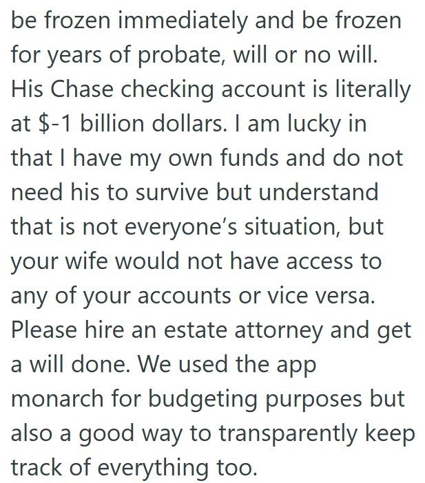 be frozen immediately and be frozen for years of probate, will or no will. His Chase checking account is literally at $-1 billion dollars. I am lucky in that I have my own funds and do not need his to survive but understand that is not everyone's situation, but your wife would not have access to any of your accounts or vice versa. Please hire an estate attorney and get a will done. We used the app monarch for budgeting purposes but also a good way to transparently keep track of everything too.